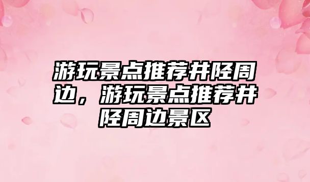 游玩景點推薦井陘周邊，游玩景點推薦井陘周邊景區